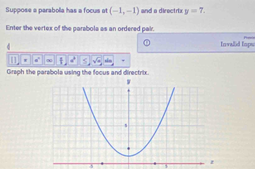 Suppose a parabola has a focus at (-1,-1) and a directrix y=7. 
Enter the vertex of the parabola as an ordered pair. 
Previe 
d 
Invalid Inpu 
[ ] π a° ∞  a/b  a^b S sqrt(a) sin 
Graph the parabola using the focus and directrix.
-5
5