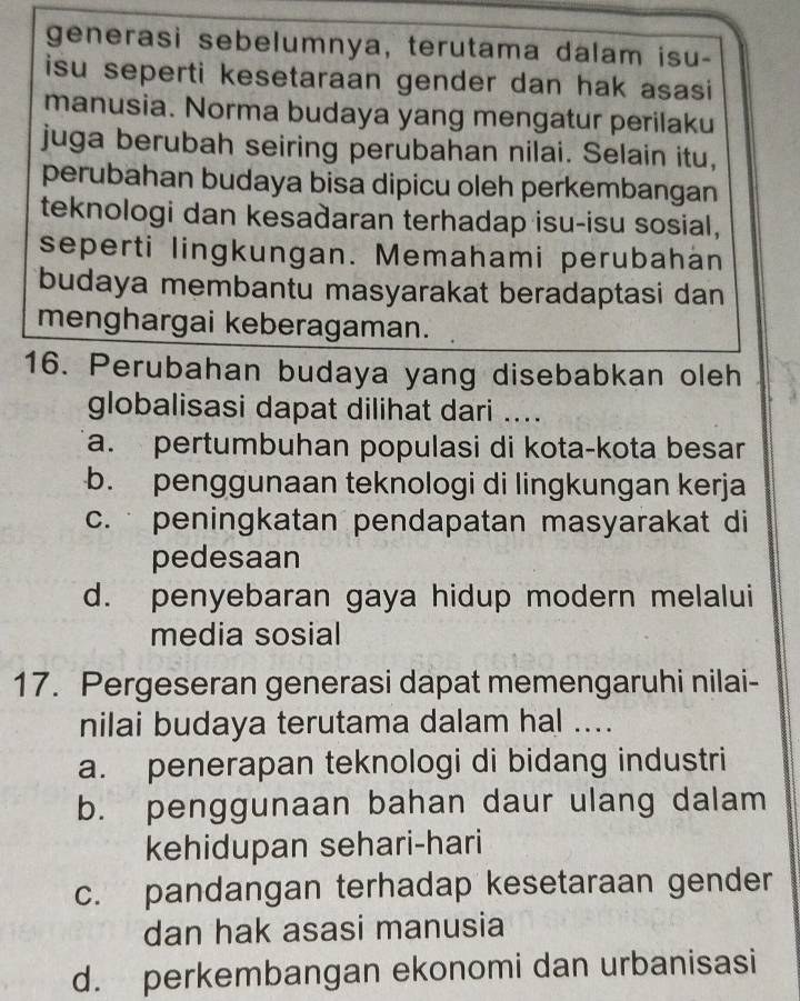 generasi sebelumnya, terutama dalam isu-
isu seperti kesetaraan gender dan hak asasi
manusia. Norma budaya yang mengatur perilaku
juga berubah seiring perubahan nilai. Selain itu,
perubahan budaya bisa dipicu oleh perkembangan
teknologi dan kesadaran terhadap isu-isu sosial,
seperti lingkungan. Memahami perubahán
budaya membantu masyarakat beradaptasi dan
menghargai keberagaman.
16. Perubahan budaya yang disebabkan oleh
globalisasi dapat dilihat dari ....
a. pertumbuhan populasi di kota-kota besar
b. penggunaan teknologi di lingkungan kerja
c. peningkatan pendapatan masyarakat di
pedesaan
d. penyebaran gaya hidup modern melalui
media sosial
17. Pergeseran generasi dapat memengaruhi nilai-
nilai budaya terutama dalam hal ....
a. penerapan teknologi di bidang industri
b. penggunaan bahan daur ulang dalam
kehidupan sehari-hari
c. pandangan terhadap kesetaraan gender
dan hak asasi manusia
d. perkembangan ekonomi dan urbanisasi