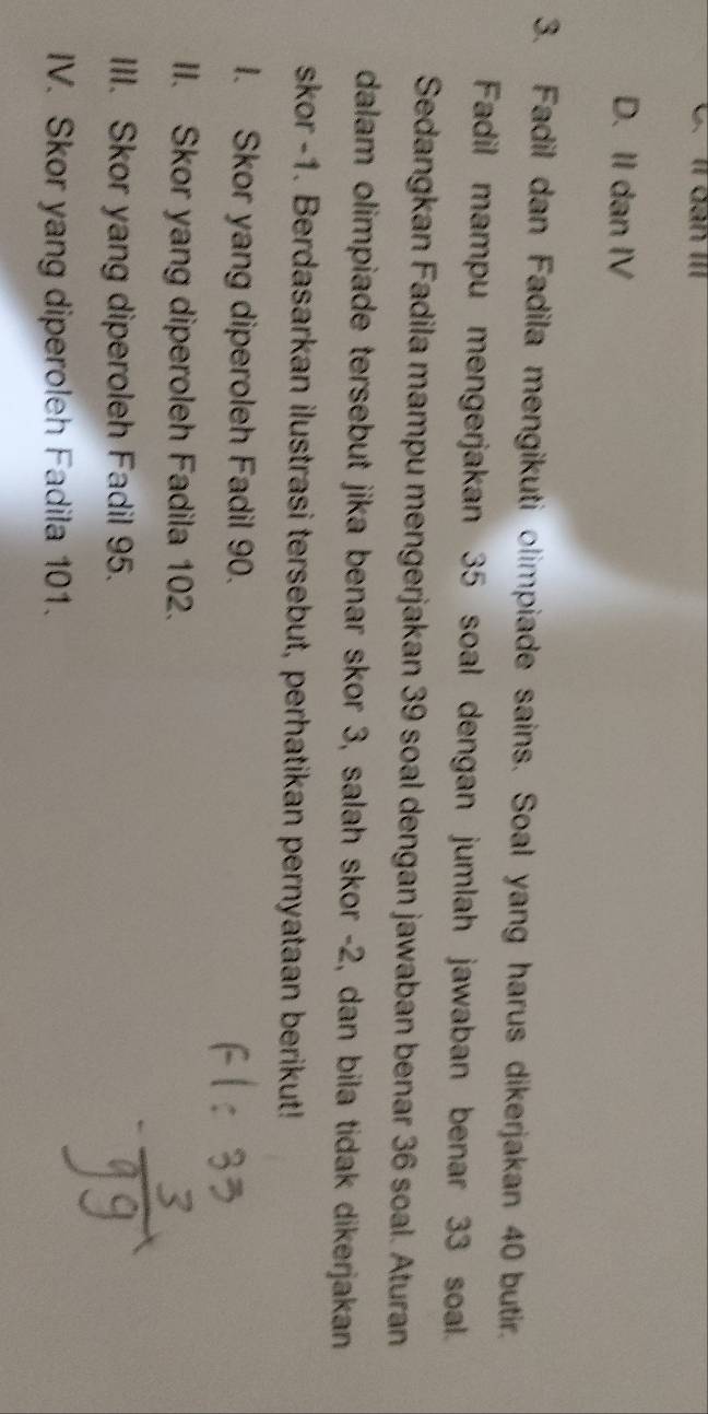 11 đàn III
D. II dan IV
3. Fadil dan Fadila mengikuti olimpiade sains. Soal yang harus dikerjakan 40 butir.
Fadil mampu mengerjakan 35 soal dengan jumlah jawaban benar 33 soal.
Sedangkan Fadila mampu mengerjakan 39 soal dengan jawaban benar 36 soal. Aturan
dalam olimpiade tersebut jika benar skor 3, salah skor - 2, dan bila tidak dikerjakan
skor - 1. Berdasarkan ilustrasi tersebut, perhatikan pernyataan berikut!
I. Skor yang diperoleh Fadil 90.
II. Skor yang diperoleh Fadila 102.
III. Skor yang diperoleh Fadil 95.
IV. Skor yang diperoleh Fadila 101.
