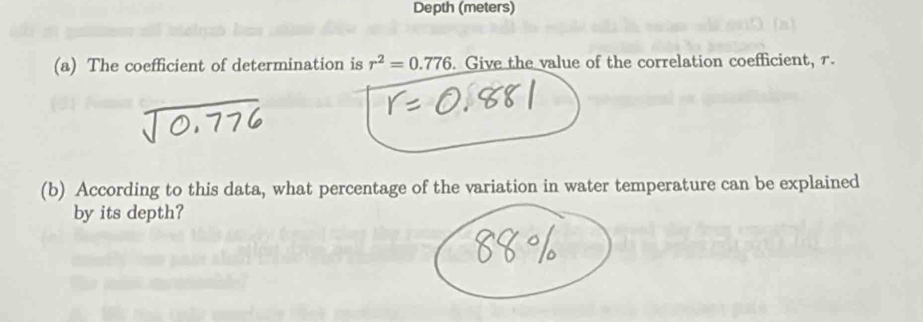 Depth (meters) 
(a) The coefficient of determination is r^2=0.776. Give the value of the correlation coefficient, r. 
(b) According to this data, what percentage of the variation in water temperature can be explained 
by its depth?