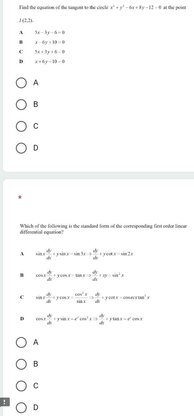 Find the equation of the tangent to the circle x^2+y^2-6x+8y-12=0 at the point
J(2,2).
A 5x-3y-6=0
B x-6y+10=0
C 5x+3y+6=0
D x+6y-10=0
A
B
C
D
*
Which of the following is the standard form of the corresponding first order linear
differential equation?
A sin x dy/dx +ysin x=sin 3xRightarrow  dy/dx +ycot x=sin 2x
B cos x dy/dx +ycos x=tan xRightarrow  dy/dx +xy=sin^2x
C sin x dy/dx +ycos x= cos^2x/sin x Rightarrow  dy/dx +ycot x=cos ecxtan^3x
D cos x dy/dx +ysin x=e^xcos^2xRightarrow  dy/dx +ytan x=e^xcos x
A
B
C
!
D