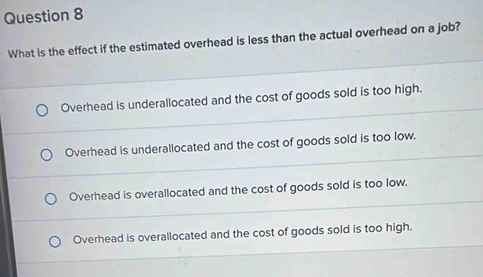 What is the effect if the estimated overhead is less than the actual overhead on a job?
Overhead is underallocated and the cost of goods sold is too high.
Overhead is underallocated and the cost of goods sold is too low.
Overhead is overallocated and the cost of goods sold is too low.
Overhead is overallocated and the cost of goods sold is too high.