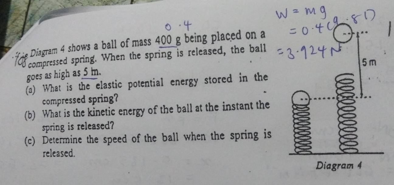 Diagram 4 shows a ball of mass 400 g being placed on a 
compressed spring. When the spring is released, the ball
5 m
goes as high as 5 m. 
(a) What is the elastic potential energy stored in the 
compressed spring? 
(b) What is the kinetic energy of the ball at the instant the 
spring is released? 
(c) Determine the speed of the ball when the spring is 
released. 
Diagram 4