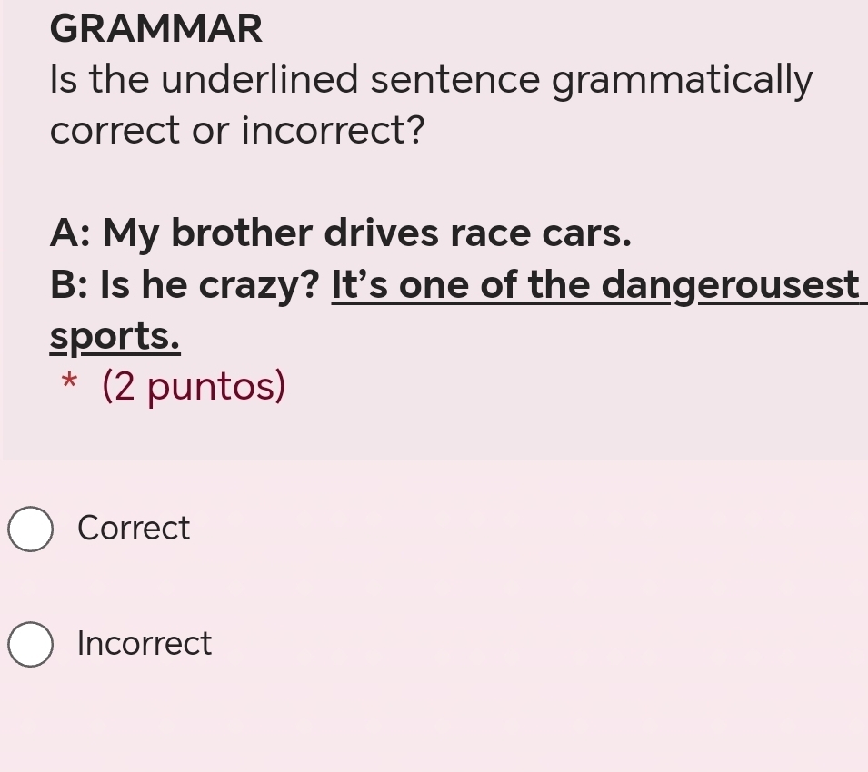 GRAMMAR
Is the underlined sentence grammatically
correct or incorrect?
A: My brother drives race cars.
B: Is he crazy? It's one of the dangerousest
sports.
* (2 puntos)
Correct
Incorrect