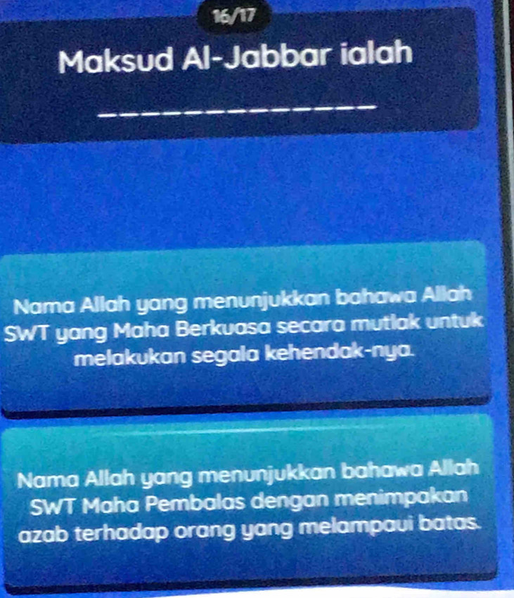 16/17 
Maksud Al-Jabbar ialah 
Nama Allah yang menunjukkan bahawa Allah 
SWT yang Maha Berkuasa secara mutlak untuk 
melakukan segala kehendak-nya. 
Nama Allah yang menunjukkan bahawa Allah 
SWT Maha Pembalas dengan menimpakan 
azab terhadap orang yang melampavi batas.