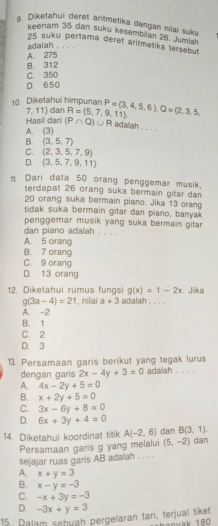 Diketahui deret aritmetika dengan nilai suku
keenam 35 dan suku kesembilan 26. Jumlah
25 suku pertama deret aritmetika tersebut
adalah . . . .
A. 275
B. 312
C. 350
D. 650
10. Diketahui himpunan P= 3,4,5,6 ,Q= 2,3,5,
7, 11 dan R= 5,7,9,11 .
Hasil dari (P∩ Q)∪ R adalah . . . .
A. 3
B.  3,5,7
C.  2,3,5,7,9
D.  3,5,7,9,11
11. Dari data 50 orang penggemar musik,
terdapat 26 orang suka bermain gitar dan
20 orang suka bermain piano. Jika 13 orang
tidak suka bermain gitar dan piano, banyak
penggemar musik yang suka bermain gitar
dan piano adalah . . . .
A. 5 orang
B. 7 orang
C. 9 orang
D. 13 orang
12. Diketahui rumus fungsi g(x)=1-2x. Jika
g(3a-4)=21 , nilai a+3 adalah_
A. -2
B. 1
C. 2
D. 3
13. Persamaan garis berikut yang tegak lurus
dengan garis 2x-4y+3=0 adalah . . . .
A. 4x-2y+5=0
B. x+2y+5=0
C. 3x-6y+8=0
D. 6x+3y+4=0
14. Diketahui koordinat titik A(-2,6) dan B(3,1).
Persamaan garis g yang melalui (5,-2) dan
sejajar ruas garis AB adalah . . . .
A. x+y=3
B. x-y=-3
C. -x+3y=-3
D. -3x+y=3
15. Dalam sebuah pergelaran tari, terjual tiket