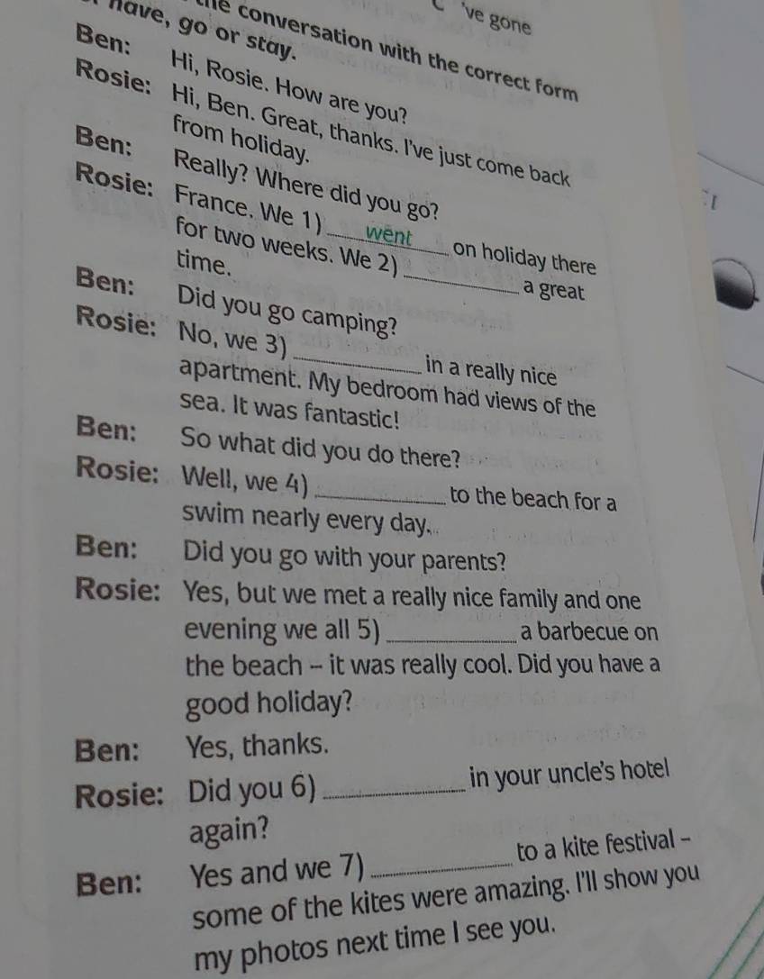 Cve gone 
have, go or stay. 
he conversation with the correct form 
Ben: Hi, Rosie. How are you? 
Rosie: Hi, Ben. Great, thanks. I've just come back 
from holiday. 
Ben: Really? Where did you go? 
Rosie: France. We 1) _went 
for two weeks. We 2) 
on holiday there 
time. 
a great 
Ben: Did you go camping?_ 
Rosie: No, we 3) _in a really nice 
apartment. My bedroom had views of the 
sea. It was fantastic! 
Ben: So what did you do there? 
Rosie: Well, we 4) _to the beach for a 
swim nearly every day. 
Ben: Did you go with your parents? 
Rosie: Yes, but we met a really nice family and one 
evening we all 5) _a barbecue on 
the beach -- it was really cool. Did you have a 
good holiday? 
Ben: Yes, thanks. 
Rosie: Did you 6) _in your uncle's hotel 
again? 
Ben: : Yes and we 7) _to a kite festival - 
some of the kites were amazing. I'll show you 
my photos next time I see you.