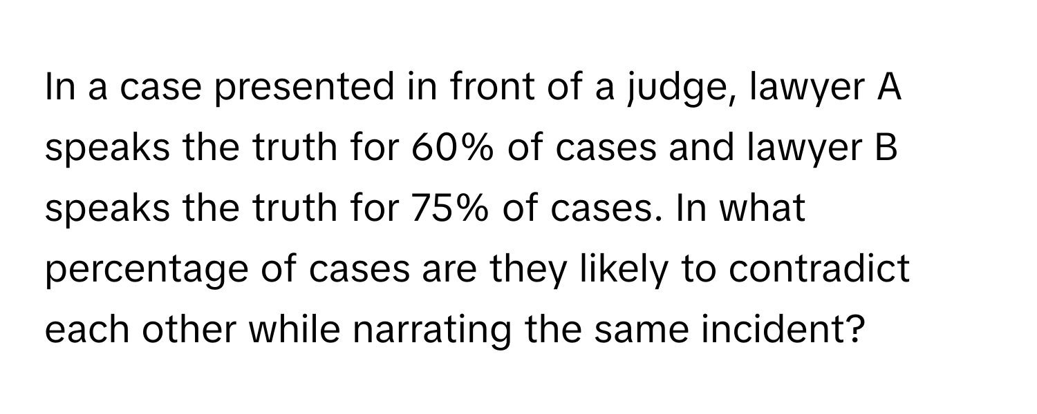 In a case presented in front of a judge, lawyer A speaks the truth for 60% of cases and lawyer B speaks the truth for 75% of cases. In what percentage of cases are they likely to contradict each other while narrating the same incident?