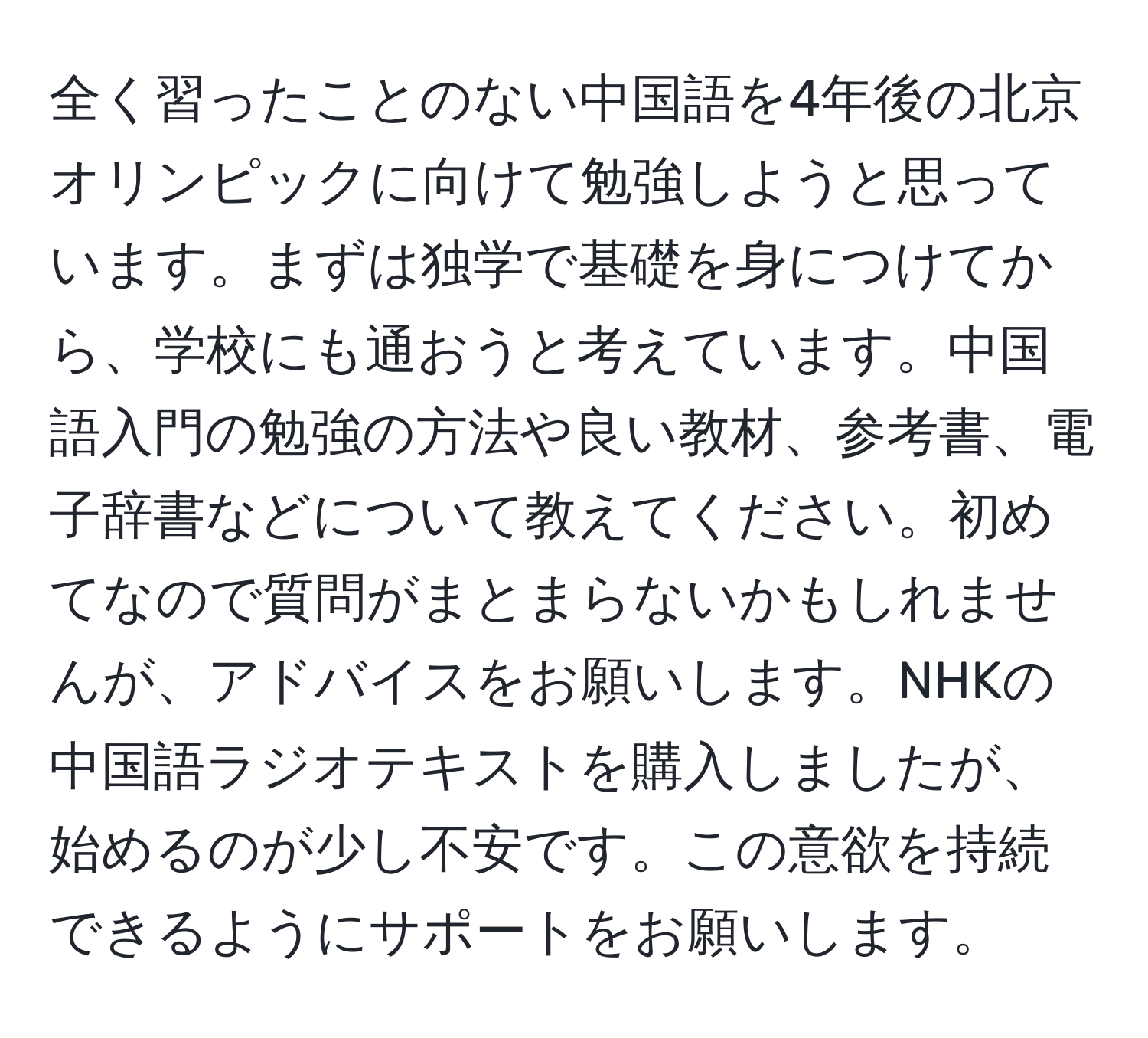 全く習ったことのない中国語を4年後の北京オリンピックに向けて勉強しようと思っています。まずは独学で基礎を身につけてから、学校にも通おうと考えています。中国語入門の勉強の方法や良い教材、参考書、電子辞書などについて教えてください。初めてなので質問がまとまらないかもしれませんが、アドバイスをお願いします。NHKの中国語ラジオテキストを購入しましたが、始めるのが少し不安です。この意欲を持続できるようにサポートをお願いします。