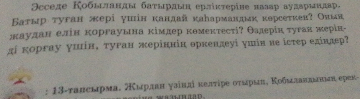 Θсседе Кобыιланды баτырдьн ерлікτеріне назар аударындар. 
Βатыр туган жерί ушін кандай каармандык корсеткен? Оньн 
жаудан елін коргауьна κімдер кθмектесті? θздерін τуган жерίк- 
ді κоргау уиίн, туган жеріннін θркендеуі ушін не істер едіндер? 
: 13-τансырма. スырдан γзίндίδκелτίре οτырыη, Κобылαндьньη ерек- 
∵aAnπAD.