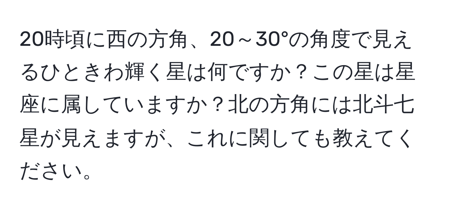 20時頃に西の方角、20～30°の角度で見えるひときわ輝く星は何ですか？この星は星座に属していますか？北の方角には北斗七星が見えますが、これに関しても教えてください。