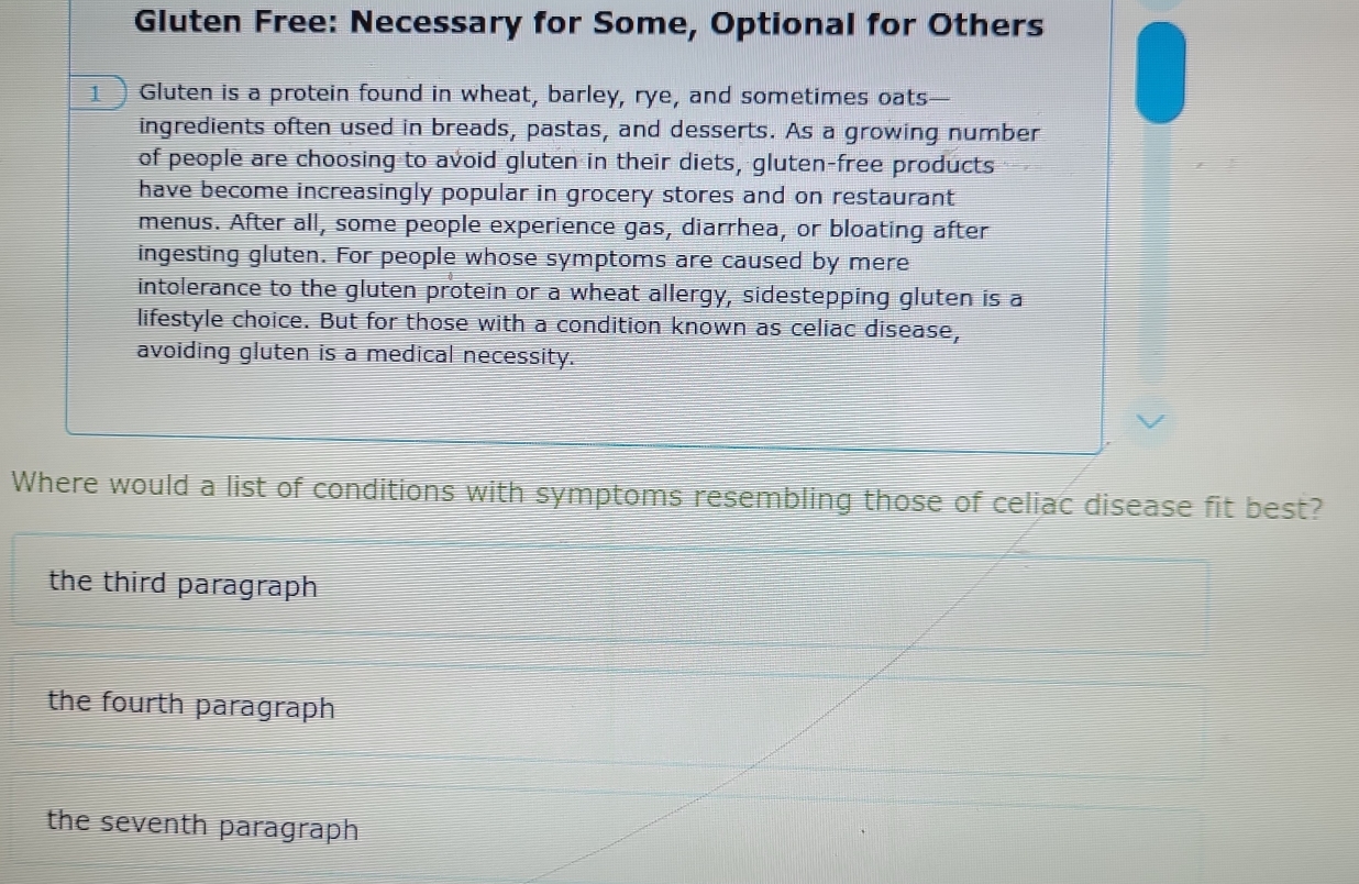 Gluten Free: Necessary for Some, Optional for Others
1 ) Gluten is a protein found in wheat, barley, rye, and sometimes oats
ingredients often used in breads, pastas, and desserts. As a growing number
of people are choosing to avoid gluten in their diets, gluten-free products
have become increasingly popular in grocery stores and on restaurant
menus. After all, some people experience gas, diarrhea, or bloating after
ingesting gluten. For people whose symptoms are caused by mere
intolerance to the gluten protein or a wheat allergy, sidestepping gluten is a
lifestyle choice. But for those with a condition known as celiac disease,
avoiding gluten is a medical necessity.
Where would a list of conditions with symptoms resembling those of celiac disease fit best?
the third paragraph
the fourth paragraph
the seventh paragraph