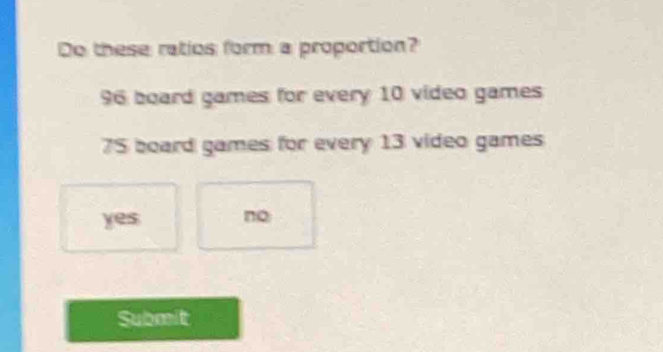 Do these ratios form a proportion?
96 board games for every 10 video games
75 board games for every 13 video games
yes no
Submit