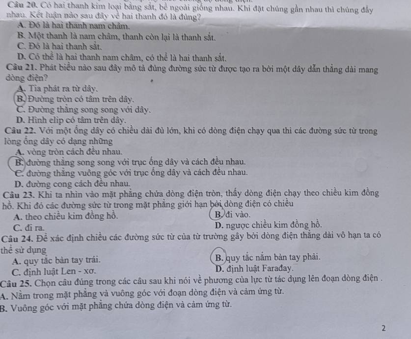 Có hai thanh kim loại bằng sắt, bề ngoài giống nhau. Khi đặt chúng gần nhau thì chúng đầy
nhau. Kết luận nào sau đây về hai thanh đó là đúng?
A. Đó là hai thanh nam châm.
B. Một thanh là nam châm, thanh còn lại là thanh sắt.
C. Đó là hai thanh sắt.
D. Có thể là hai thanh nam châm, có thể là hai thanh sắt.
Câu 21. Phát biểu nào sau đây mô tả đủng đường sức từ được tạo ra bởi một dây dẫn thẳng dài mang
dòng điện?
A. Tia phát ra từ dây.
Bộ Đường tròn có tâm trên dây.
C. Đường thắng song song với dây.
D. Hình elip có tâm trên dây.
Câu 22. Với một ổng dây có chiều dài đủ lớn, khi có dòng điện chạy qua thì các đường sức từ trong
lòng ổng dây có dạng những
A. vòng tròn cách đều nhau.
B. đường thăng song song với trục ống dây và cách đều nhau.
C. đường thăng vuông góc với trục ống dây và cách đều nhau.
D. đường cong cách đều nhau.
Câu 23. Khi ta nhìn vào mặt phẳng chứa dòng điện tròn, thấy dòng điện chạy theo chiều kim đồng
hồ. Khi đó các đường sức từ trong mặt phẳng giới hạn bởi dòng điện có chiều
A. theo chiều kim đồng hồ. B. đi vào.
C. đi ra. D. ngược chiều kim đồng hồ.
Câu 24. Để xác định chiều các đường sức từ của từ trường gây bởi dòng điện thẳng dài vô hạn ta có
thể sử dụng
A. quy tắc bàn tay trái. B. quy tắc nắm bàn tay phải.
C. định luật Len - xơ. D. định luật Farađay.
Câu 25. Chọn câu đúng trong các câu sau khi nói về phương của lực từ tác dụng lên đoạn dòng điện .
A. Nằm trong mặt phẳng và vuông góc với đoạn dòng điện và cảm ứng từ.
B. Vuông góc với mặt phẳng chứa dòng điện và cảm ứng từ.
2