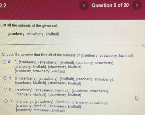 2.2 Question 5 of 20
List all the subsets of the given set.
cranberry, strawberry, kiwifruit
Choose the answer that lists all of the subsets of cranberry, strawberry, kiwifruit.
A. , cranberry, strawberry, kiwifruit, cranberry, strawberry,
cranberry, kiwifruit, strawberry, kiwifruit,
cranberry, strawberry, kiwifruit
B. , cranberry, strawberry, kiwifruit, cranberry, strawberry,
cranberry, kiwifruit, strawberry, kiwifruit
C. cranberry, strawberry, kiwifruit, cranberry, strawberry,
cranberry, kiwifruit, strawberry, kiwifruit
D. cranberry, strawberry, kiwifruit, cranberry, strawberry,
cranberry, kiwifruit, strawberry, kiwifruit,
cranberry, strawberry, kiwifruit