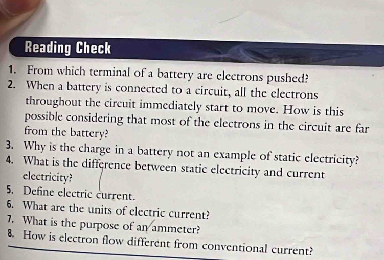 Reading Check 
1. From which terminal of a battery are electrons pushed? 
2. When a battery is connected to a circuit, all the electrons 
throughout the circuit immediately start to move. How is this 
possible considering that most of the electrons in the circuit are far 
from the battery? 
3. Why is the charge in a battery not an example of static electricity? 
4. What is the difference between static electricity and current 
electricity? 
5. Define electric current. 
6. What are the units of electric current? 
7. What is the purpose of an ammeter? 
8. How is electron flow different from conventional current?