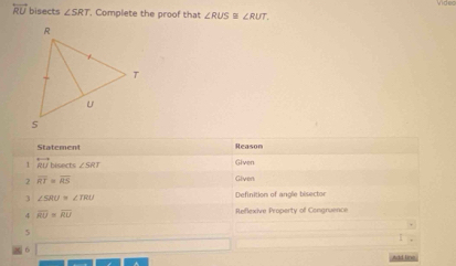 overleftrightarrow RU bisects ∠ SRT , Complete the proof that ∠ RUS≌ ∠ RUT, 
Reason 
1 overleftrightarrow RU bisects ∠ SRT Given 
2 overline RT=overline RS Given 
3 ∠ SRU=∠ TRU
Definition of angle bisector 
4 overline RU=overline RU Reflexive Property off Congnuence 
5 
6 
dd line