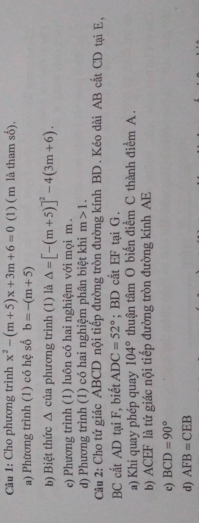 Cho phương trình x^2-(m+5)x+3m+6=0 (1) ( m là tham số).
a) Phương trình (1) có hệ số b=-(m+5)
b Biệt thức △ của phương trình (1) là △ =[-(m+5)]^2-4(3m+6). 
c) Phương trình (1) luôn có hai nghiệm với mọi m.
d) Phương trình (1) có hai nghiệm phân biệt khi m>1. 
Câu 2: Cho tứ giác ABCD nội tiếp đường tròn đường kính BD. Kéo dài AB cắt CD tại E,
BC cắt AD tại F, biết ADC=52°; BD cắt EF tại G.
a) Khi quay phép quay 104° thuận tâm O biến điểm C thành điểm A.
b) ACEF là tứ giác nội tiếp đường tròn đường kính AE
c) BCD=90°
d) AFB=CEB