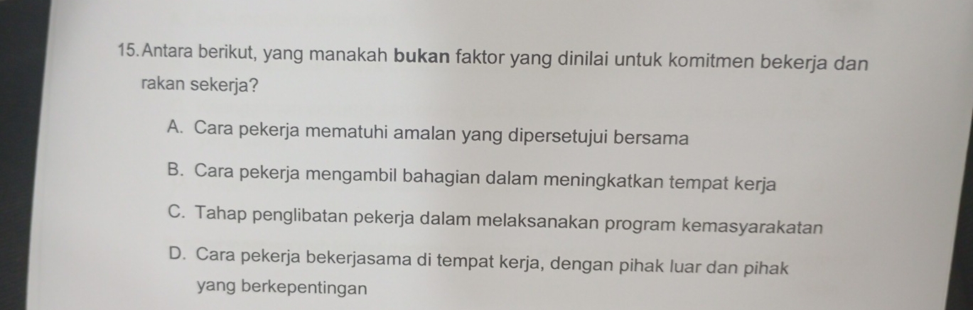 Antara berikut, yang manakah bukan faktor yang dinilai untuk komitmen bekerja dan
rakan sekerja?
A. Cara pekerja mematuhi amalan yang dipersetujui bersama
B. Cara pekerja mengambil bahagian dalam meningkatkan tempat kerja
C. Tahap penglibatan pekerja dalam melaksanakan program kemasyarakatan
D. Cara pekerja bekerjasama di tempat kerja, dengan pihak luar dan pihak
yang berkepentingan