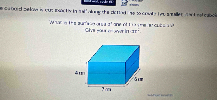 Caiculator 
Bookwork code: 6D allowed 
e cuboid below is cut exactly in half along the dotted line to create two smaller, identical cuboa 
What is the surface area of one of the smaller cuboids? 
Give your answer in cm^2. 
Not dravn accurately