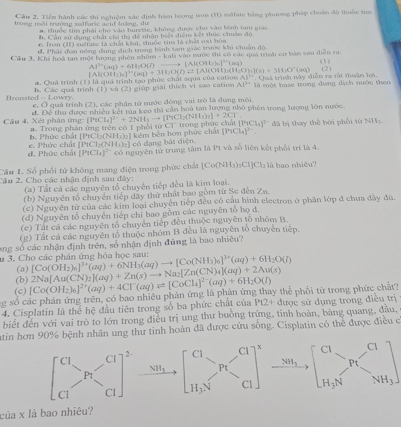 Tiến hành các thí nghiệm xác định hàm lượng iron (II) sulfate bằng phương pháp chuẩn độ thuốc tím
trong môi trường sulfuric acid loãng, dư
a. thuốc tím phải cho vào burette, không được cho vào bình tam giác.
b. Cần sử dụng chất chi thị để nhận biết điểm kết thúc chuẩn độ
c. Iron (II) sulfate là chất khử, thuốc tím là chất oxỉ hóa.
d. Phải đun nóng dung dịch trong bình tam giác trước khi chuẩn độ.
Câu 3. Khi hoả tan một lượng phèn nhôm -1 kali vào nước thì có các quá trình cơ bản sau diễn ra:
Al^(3+)(aq)+6H_2O(l) _  [Al(OH_2)_6]^34(aq) (1)
(2)
a. Quá trình (1) là quá trình tạo phức chất aqua của cation [Al(OH_2)_6]^3+(aq)+3H_2O(l)leftharpoons [Al(OH)_3(H_2O)_3](s)+3H_3O^+(aq) Al^(3+). Quá trình này diễn ra rắt thuận lợi.
b. Các quá trình (1) và (2) giúp giải thích vì sao cation Al^(3+) là một base trong dung dịch nước theo
Bronsted - Lowry.
c. Ở quá trình (2), các phân tử nước đóng vai trò là dung môi.
d. Để thu được nhiều kết tủa keo thì cần hoà tan lượng nhỏ phèn trong lượng lớn nước.
Câu 4. Xét phản ứng: [PtCl_4]^2-+2NH_3to [PtCl_2(NH_3)_2]+2Cl^-. it[PtCl_4]^2- đã bị thay thế bởi phối tử NH_3.
a. Trong phản ứng trên có 1 phối tử Cl¯ trong phức chá
b. Phức chất [PtCl_2(NH_3)_2] kém bền hơn phức chất [PtCl_4]^2-.
c. Phức chất [PtCl_2(NH_3)_2] có dạng bát diện.
d. Phức chất [PtCl_4]^2- có nguyên tử trung tâm là Pt và số liên kết phối trí là 4.
Câu 1. Số phối tử không mang điện trong phức chất [Co(NH_3)_5Cl]Cl_2 là bao nhiêu?
Câu 2. Cho các nhận định sau đây:
(a) Tất cả các nguyên tố chuyển tiếp đều là kim loại.
(b) Nguyên tố chuyển tiếp dãy thứ nhất bao gồm từ Șc đến Zn.
(c) Nguyên tử của các kim loại chuyền tiếp đều có cấu hình electron ở phân lớp d chưa dầy đủ.
(d) Nguyên tố chuyển tiếp chỉ bao gồm các nguyên tố họ d.
(e) Tất cả các nguyên tố chuyền tiếp đều thuộc nguyên tố nhóm B.
(g) Tất cả các nguyên tố thuộc nhóm B đều là nguyên tố chuyền tiếp.
ong số các nhận định trên, số nhận định đúng là bao nhiêu?
u 3. Cho các phản ứng hóa học sau:
(a) [Co(OH_2)_6]^3+(aq)+6NH_3(aq)to [Co(NH_3)_6]^3+(aq)+6H_2O(l)
(b) 2Na[Au(CN)_2](aq)+Zn(s)to Na_2[Zn(CN)_4](aq)+2Au(s)
(c) [Co(OH_2)_6]^2+(aq)+4Cl^-(aq)leftharpoons [CoCl_4]^2-(aq)+6H_2O(l)
ng số các phản ứng trên, có bao nhiêu phản ứng là phản ứng thay thế phối tử trong phức chất?
4. Cisplatin là thế hệ đầu tiên trong số ba phức chất của Pt2+ được sử dụng trong điều trị
biết đến với vai trò to lớn trong điều trị ung thư buồng trứng, tinh hoàn, bàng quang, đầu,
atin hơn 90% bệnh nhân ung thư tinh hoàn đã được cứu sống. Cisplatin có thể được điều có
beginbmatrix CI_(I_3V^_C1 H_3Nend(bmatrix)^x _ NH_3 beginbmatrix CI_>Pt&Nendbmatrix  H_3Nendarray ]
^circ 
của x là bao nhiêu?