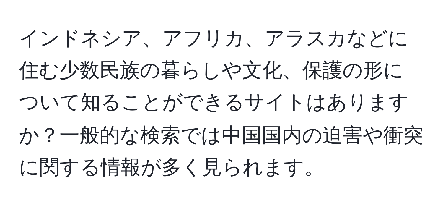 インドネシア、アフリカ、アラスカなどに住む少数民族の暮らしや文化、保護の形について知ることができるサイトはありますか？一般的な検索では中国国内の迫害や衝突に関する情報が多く見られます。