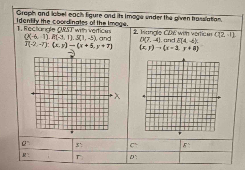 Graph and label each figure and its image under the given translation. 
Identify the coordinates of the image. 
1. Rectangle QRST with vertices 2. Triangle CDE with vertices C(2,-1),
Q(-6,-1), R(-3,1), S(1,-5) , and D(7,-4) , and E(4,-6)
T(-2,-7):(x,y)to (x+5,y+7) (x,y)to (x-3,y+8)
Q':
S' : C ': E.
R :
T' :
D ':