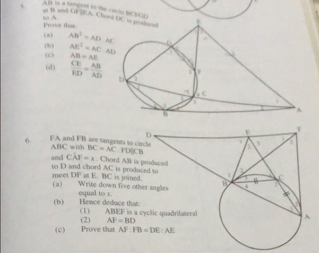 AB is a tangent to the circle BCFGD
5. at B and GF|]EA. Cho
to A.
Prove that:
(a) AB^2=AD· AC
(b) AE^2=AC.AD
(c) AB=AE
(d)  CE/ED = AB/AD 
6. FA and FB are tangents to c BC=AC,FDparallel CB
ABC with
and Cwidehat AF=x. Chord AB is
to D and chord AC is prod
meet DF at E. BC is joine
(a) Write down five o
equal to x.
(b) Hence deduce that
(1) ABEF is a
(2) AF=BD
(c) Prove that