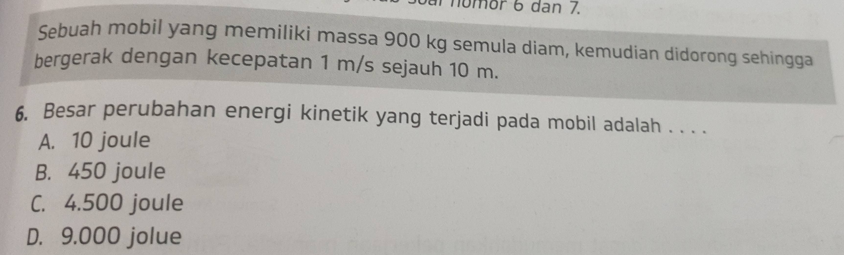 al nomor 6 dan 7.
Sebuah mobil yang memiliki massa 900 kg semula diam, kemudian didorong sehingga
bergerak dengan kecepatan 1 m/s sejauh 10 m.
6. Besar perubahan energi kinetik yang terjadi pada mobil adalah . . . .
A. 10 joule
B. 450 joule
C. 4.500 joule
D. 9.000 jolue