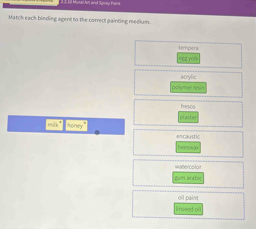 nse is required . 2.2.10 Mural Art and Spray Paint
Match each binding agent to the correct painting medium.
tempera
egg yolk
acrylic
polymer resin
fresco
plaster
milk * honey
encaustic
beeswax
watercolor
gum arabic
oil paint
linseed oil