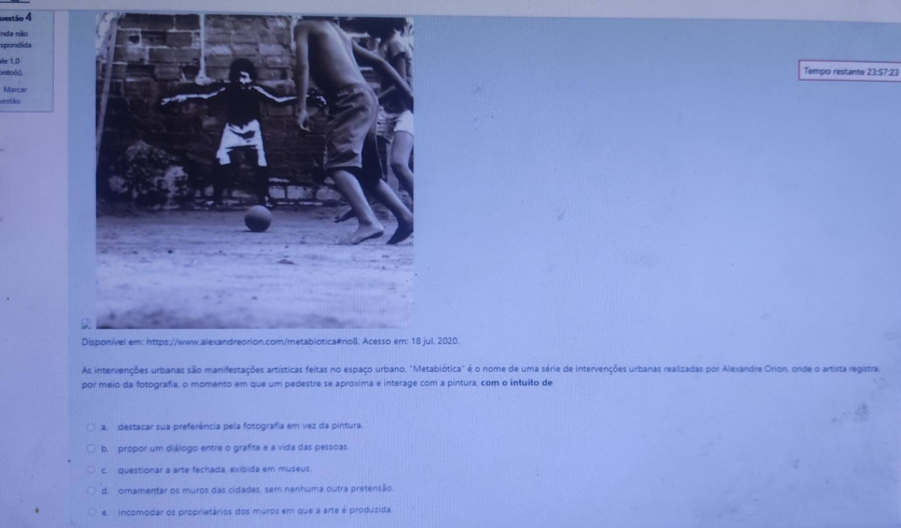 uestão 4
inda não
spondida
le 1,0Tempo restante 23:57:23
anto(s).
Marcar
estão
. 2020.
As intervenções urbanas são manifestações artísticas feitas no espaço urbano. "Metabiótica" é o nome de uma série de intervenções urbanas realizadas por Alexandre Orion, onde o artista registra
por meio da fotografia, o momento em que um pedestre se aproxima e interage com a pintura, com o intuito de
a. destacar sua preferência pela fotografia em vez da pintura.
b. propor um diálogo entre o grafite e a vida das pessoas.
c. questionar a arte fechada, exibida em museus
d. ornamentar os muros das cidades, sem nenhuma outra pretensão
e. incomodar os proprietários dos muros em que a arte é produzida