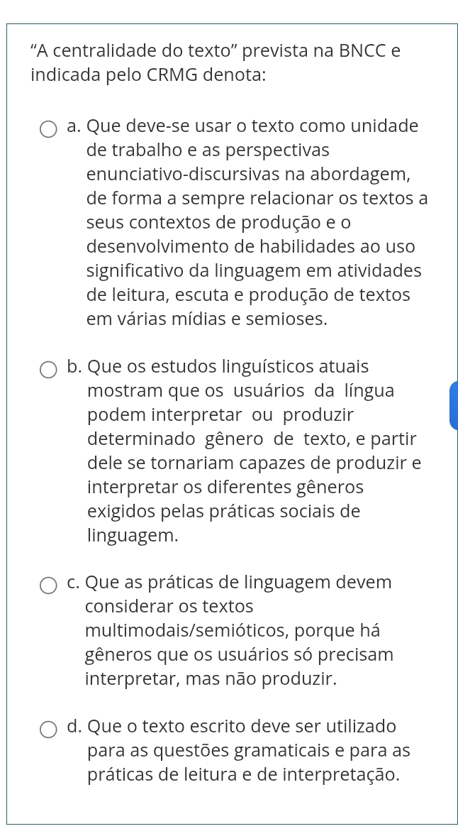 “A centralidade do texto” prevista na BNCC e
indicada pelo CRMG denota:
a. Que deve-se usar o texto como unidade
de trabalho e as perspectivas
enunciativo-discursivas na abordagem,
de forma a sempre relacionar os textos a
seus contextos de produção e o
desenvolvimento de habilidades ao uso
significativo da linguagem em atividades
de leitura, escuta e produção de textos
em várias mídias e semioses.
b. Que os estudos linguísticos atuais
mostram que os usuários da língua
podem interpretar ou produzir
determinado gênero de texto, e partir
dele se tornariam capazes de produzir e
interpretar os diferentes gêneros
exigidos pelas práticas sociais de
linguagem.
c. Que as práticas de linguagem devem
considerar os textos
multimodais/semióticos, porque há
gêneros que os usuários só precisam
interpretar, mas não produzir.
d. Que o texto escrito deve ser utilizado
para as questões gramaticais e para as
práticas de leitura e de interpretação.