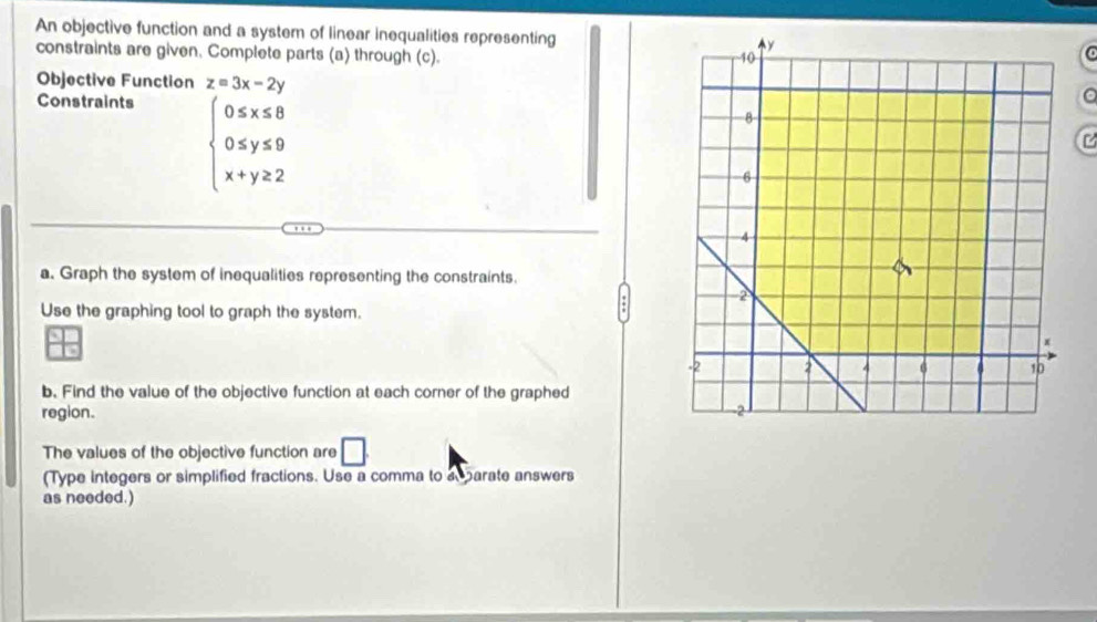 An objective function and a system of linear inequalities representing a
constraints are given. Complete parts (a) through (c).
Objective Function z=3x-2y
Constraints
beginarrayl 0≤ x≤ 8 0≤ y≤ 9 x+y≥ 2endarray.
a
a. Graph the system of inequalities representing the constraints.
Use the graphing tool to graph the system.
b. Find the value of the objective function at each corner of the graphed
region. 
The values of the objective function are □ 
(Type integers or simplified fractions. Use a comma to a parate answers
as needed.)