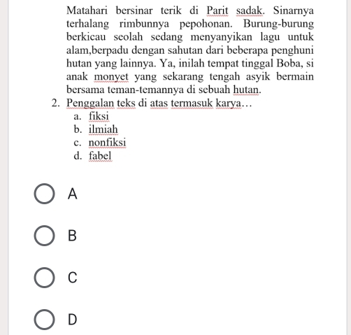 Matahari bersinar terik di Parit sadak. Sinarnya
terhalang rimbunnya pepohonan. Burung-burung
berkicau seolah sedang menyanyikan lagu untuk
alam,berpadu dengan sahutan dari beberapa penghuni
hutan yang lainnya. Ya, inilah tempat tinggal Boba, si
anak monyet yang sekarang tengah asyik bermain 
bersama teman-temannya di sebuah hutan.
2. Penggalan teks di atas termasuk karya…
a. fiksi
b. ilmiah
c. nonfiksi
d. fabel
A
B
C
D