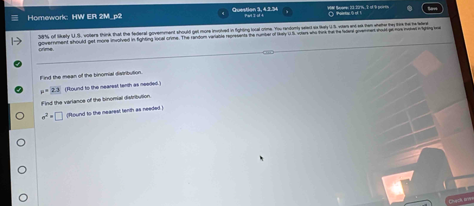 Question 3, 4.2.34 HW Score: 22.22%, 2 of 9 points 
Homework: HW ER 2M_p2 Part 2 of 4 Points: 0 of 1 Save
38% of likely U.S. voters think that the federal government should get more involved in fighting local crime. You randomly select six likely U.S. voters and ask them whether they think that the federal 
government should get more involved in fighting local crime. The random variable represents the number of flikely U.S. voters who think n hat the federal government should get more involved in fightling local 
crime. 
Find the mean of the binomial distribution.
mu =2.3 (Round to the nearest tenth as needed.) 
Find the variance of the binomial distribution.
sigma^2=□ (Round to the nearest tenth as needed.) 
Check ans