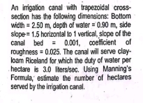 An irrigation canal with trapezoidal cross- 
section has the following dimensions: Bottom 
wild th =2.50m , depth of water =0.90m side 
slope =1.5 horizontall to 1 vertical, slope of the 
canal bed =0.001 coefficient of 
roughness =0.025. The canal will serve clay- 
loam Riceland for which the duty of water per 
hectare is 3.0 liters/sec. Using Manning's 
Formula, estimate the number of hectares 
served by the irrigation canal.