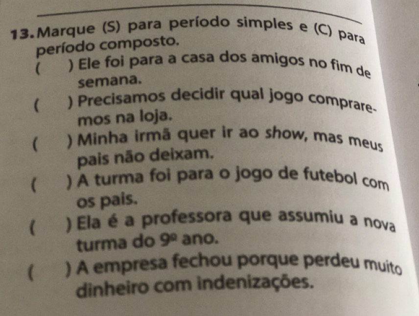 Marque (S) para período simples e (C) para 
período composto. 
( ) Ele foi para a casa dos amigos no fim de 
semana. 
 ) Precisamos decidir qual jogo comprare- 
mos na loja. 
) Minha irmã quer ir ao show, mas meus 
pais não deixam. 
( ) A turma foi para o jogo de futebol com 
os pais. 
( ) Ela é a professora que assumiu a nova 
turma do 9^0 ano. 
( a ) A empresa fechou porque perdeu muito 
dinheiro com indenizações.