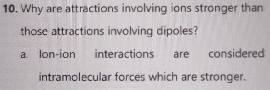 Why are attractions involving ions stronger than
those attractions involving dipoles?
a. Ion-ion interactions are considered
intramolecular forces which are stronger.