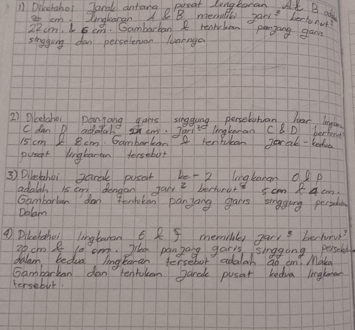 Diketahoi Jaral antarao posat longtaran AK B add 7an^2 bechnur?
3o cm Qngkaran 48B memilil
22cm, 5 cm. Gambarban R renrylean panjang gans 
singgung dan persetervan lyarnga 
2) Dicetahoi pangang garts singglong perselutan har lnglan 
C dan D adatall z cm. Jar) i lngtaran C8D berfore
15 cm 2 8 cm. Gambarkan2 Henfulen Jarale-bedua 
pusar lngtaran tersebot 
3) Dibelahoi garal pusat be 2 lingkanan o p
adalah 1s cm dengan jan bertoro+e 5cm 84 cm. 
Gambarkan don 9enbucan panjong gars singging persein 
Dalam
4 Dikerahoi lngtanan 6 f memile) gar, f berhuru?
20cm 8 10 cm. 2la panzang garis singging persclan 
dalam bedua lingtaran tersebor adalah ao ant Make 
Gambarkan dan tentokan Jaral pusat kedva lnglanan 
tersebut.