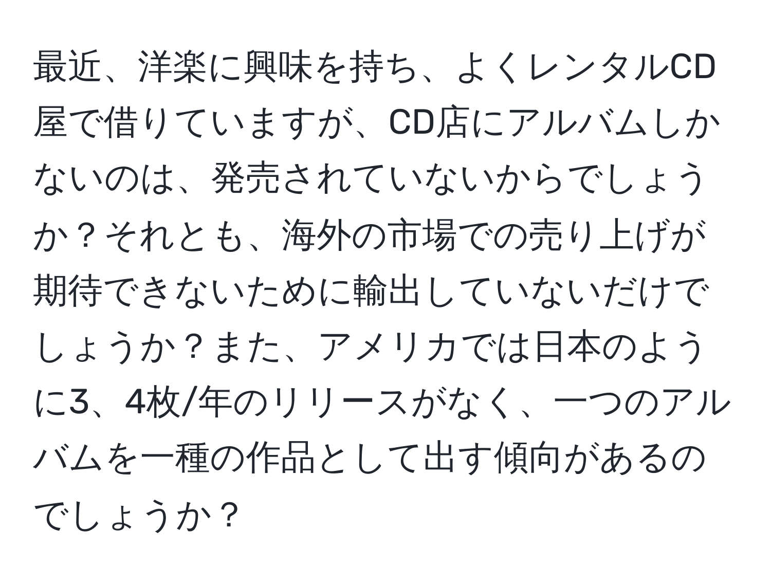 最近、洋楽に興味を持ち、よくレンタルCD屋で借りていますが、CD店にアルバムしかないのは、発売されていないからでしょうか？それとも、海外の市場での売り上げが期待できないために輸出していないだけでしょうか？また、アメリカでは日本のように3、4枚/年のリリースがなく、一つのアルバムを一種の作品として出す傾向があるのでしょうか？