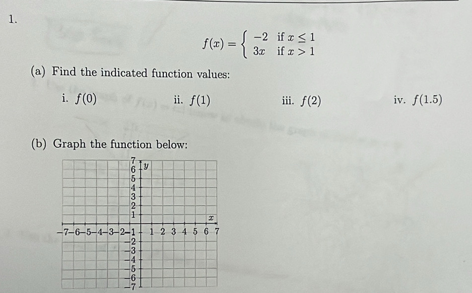 f(x)=beginarrayl -2ifx≤ 1 3xifx>1endarray.
(a) Find the indicated function values: 
i. f(0) ii. f(1) iii. f(2) iv. f(1.5)
(b) Graph the function below:
-7