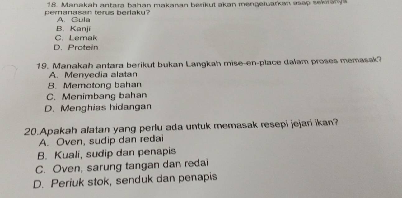 Manakah antara bahan makanan berikut akan mengeluarkan asap sekiranya
pemanasan terus berlaku?
A. Gula
B. Kanji
C. Lemak
D. Protein
19. Manakah antara berikut bukan Langkah mise-en-place dalam proses memasak?
A. Menyedia alatan
B. Memotong bahan
C. Menimbang bahan
D. Menghias hidangan
20.Apakah alatan yang perlu ada untuk memasak resepi jejari ikan?
A. Oven, sudip dan redai
B. Kuali, sudip dan penapis
C. Oven, sarung tangan dan redai
D. Periuk stok, senduk dan penapis