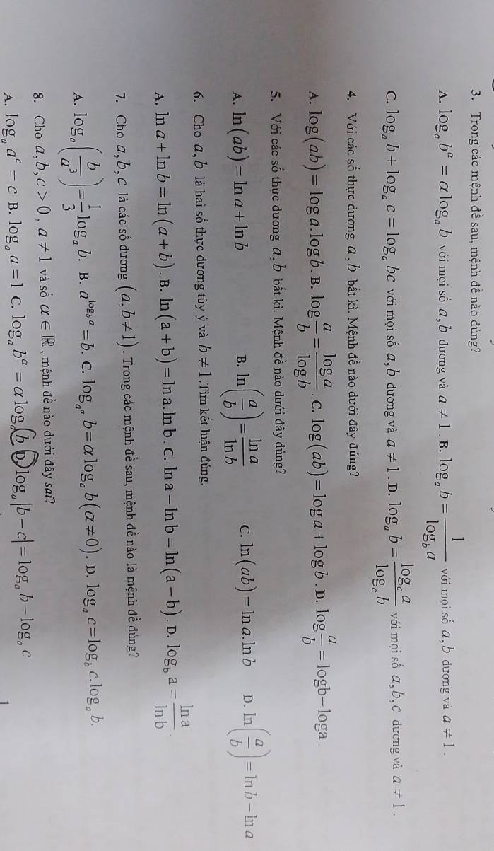 Trong các mệnh đề sau, mệnh đề nào đúng?
A. log _ab^(alpha)=alpha log _ab với mọi số a, b dương và a!= 1. B. log _ab=frac 1log _ba với mọi số a,b dương và a!= 1.
C. log _ab+log _ac=log _ab bc với mọi số a,l 0 dương và a!= 1. D. log _ab=frac log _calog _cb với mọi số a,b, c dương và a!= 1.
4. Với các số thực dương a , b bắt kì. Mệnh đề nào dưới đây đúng?
A. log (ab)=log a.log b. B. log  a/b = log a/log b . C. log (ab)=log a+log b.. D. log  a/b =log b-log a.
5. Với các số thực dương a, b bắt kì. Mệnh đề nào dưới đây đúng?
A. ln (ab)=ln a+ln b ln ( a/b )= ln a/ln b  C. ln (ab)=ln a.ln b D. ln ( a/b )=ln b-ln a
B.
6. Cho a,b là hai số thực dương tùy ý và b!= 1.Tìm kết luận đúng.
A. ln a+ln b=ln (a+b). B. ln (a+b)=ln a. ln b . C. ln a-ln b=ln (a-b). D. log _ba= ln a/ln b .
7. Cho a, b, C là các số dương (a,b!= 1). Trong các mệnh đề sau, mệnh đề nào là mệnh đề đúng?
A. log _a( b/a^3 )= 1/3 log _a b. B. a^(log _b)a=b.. C. log _a^ab=alpha log _ab(alpha != 0). D. log _ac=log _bc.log _ab.
8. Choa,b,c>0,a!= 1 và số alpha ∈ R , mệnh đề nào dưới đây sai?
A. log _aa^c=c B. log _aa=1 C. log _ab^a=alpha log _a(b-b)log _a|b-c|=log _ab-log _ac