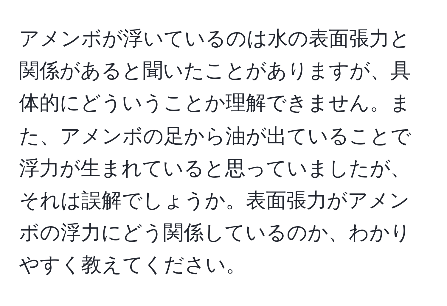 アメンボが浮いているのは水の表面張力と関係があると聞いたことがありますが、具体的にどういうことか理解できません。また、アメンボの足から油が出ていることで浮力が生まれていると思っていましたが、それは誤解でしょうか。表面張力がアメンボの浮力にどう関係しているのか、わかりやすく教えてください。