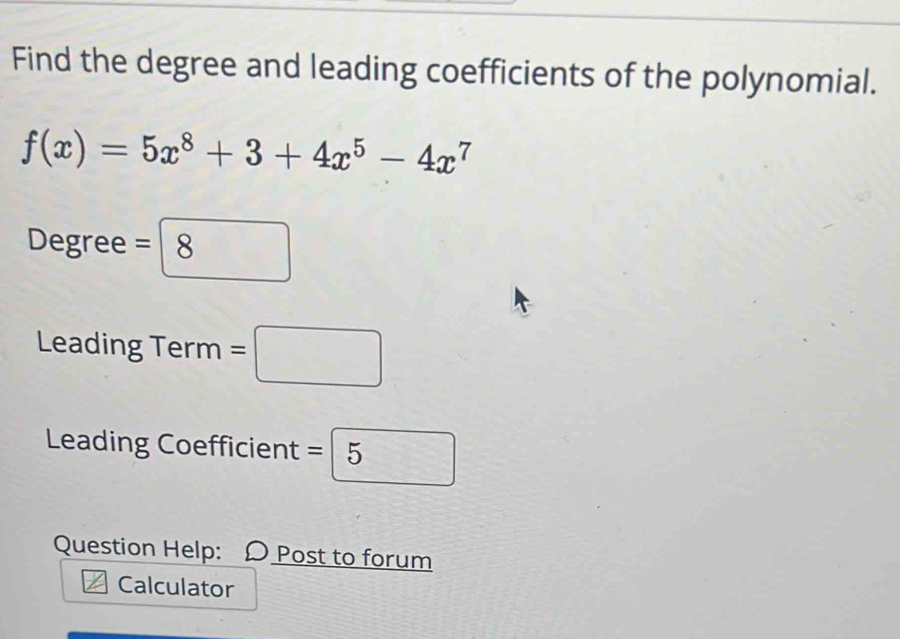 Find the degree and leading coefficients of the polynomial.
f(x)=5x^8+3+4x^5-4x^7
Degree =boxed 
Leading Term =□
Leading Coefficient =□ 5
Question Help: D Post to forum 
Calculator