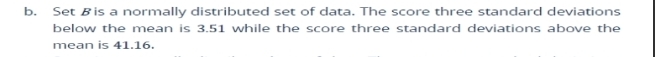 Set Bis a normally distributed set of data. The score three standard deviations 
below the mean is 3.51 while the score three standard deviations above the 
mean is 41.16.