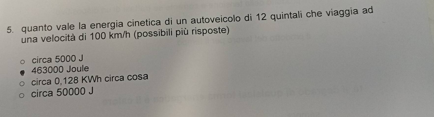 quanto vale la energia cinetica di un autoveicolo di 12 quintali che viaggia ad
una velocità di 100 km/h (possibili più risposte)
circa 5000 J
463000 Joule
circa 0,128 KWh circa cosa
circa 50000 J