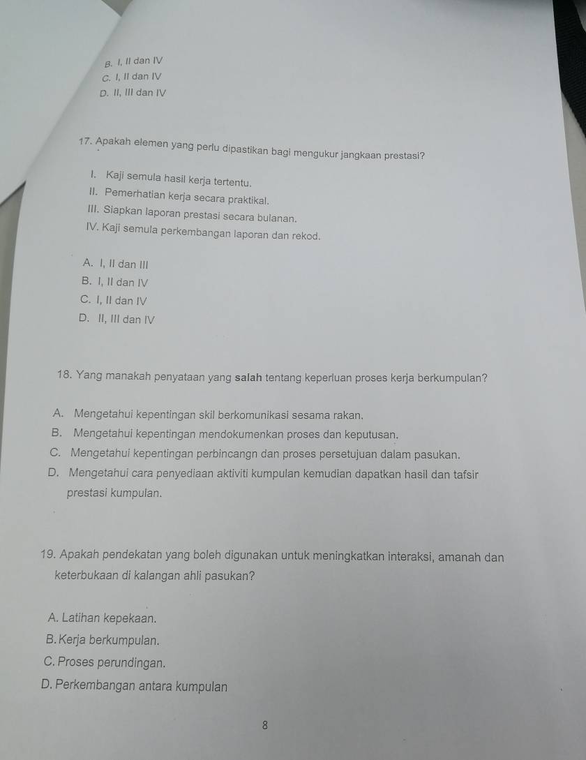 B. I, II dan IV
C. I, II dan IV
D. II, III dan IV
17. Apakah elemen yang perlu dipastikan bagi mengukur jangkaan prestasi?
I. Kaji semula hasil kerja tertentu.
II. Pemerhatian kerja secara praktikal.
III. Siapkan laporan prestasi secara bulanan.
IV. Kaji semula perkembangan laporan dan rekod.
A. I, II dan III
B. I, II dan IV
C. I, II dan IV
D. II, III dan IV
18. Yang manakah penyataan yang saIah tentang keperluan proses kerja berkumpulan?
A. Mengetahui kepentingan skil berkomunikasi sesama rakan.
B. Mengetahui kepentingan mendokumenkan proses dan keputusan.
C. Mengetahui kepentingan perbincangn dan proses persetujuan dalam pasukan.
D. Mengetahui cara penyediaan aktiviti kumpulan kemudian dapatkan hasil dan tafsir
prestasi kumpulan.
19. Apakah pendekatan yang boleh digunakan untuk meningkatkan interaksi, amanah dan
keterbukaan di kalangan ahli pasukan?
A. Latihan kepekaan.
B. Kerja berkumpulan.
C. Proses perundingan.
D. Perkembangan antara kumpulan
8