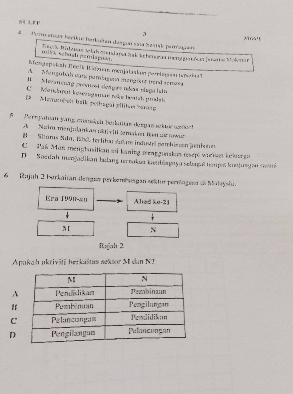 SULIT
3
3766/
4 Pernyataan berikut berkaitan dengan satu bentuk perniagant.
Eneik Ridzuan telah mendapat hak kebenaran menggunakan jenania Makmur
milik sebual perniagaan.
Mengapakah Eneik Ridzuan menjalankan perniagaan tersebut?
A Mengubah eara perniagaun mengikut trend semasa
B Merancang promosi dengan rakan niaga lain
C Mendapat keseragaman reka benuk produk
D Menambah baik pelbagai pilihan barang
5 Pernyataan yang manakah berkaitan dengan sektor tertier!
A Naim menjalankan sktiviti ternakan ikan sir tawar
B Shams Sdn, Bhd. terlibat dalam industri pembinaan jambatan
C Pak Man menghasilkan mi kuning menggunakan resepi warisan keluarga
D Sacdah menjadikan ladang ternakan kambingnya sebagai tempat kunjungan ramai
6 Rajah 2 berkaitan dengan perkembangan sektor perniaguan di Malaysia.
Era 1990-an Abad ke- 21
M
N
Rajah 2
Apakah aktiviti herkaitan sektor M dan N?
A
B
C
D