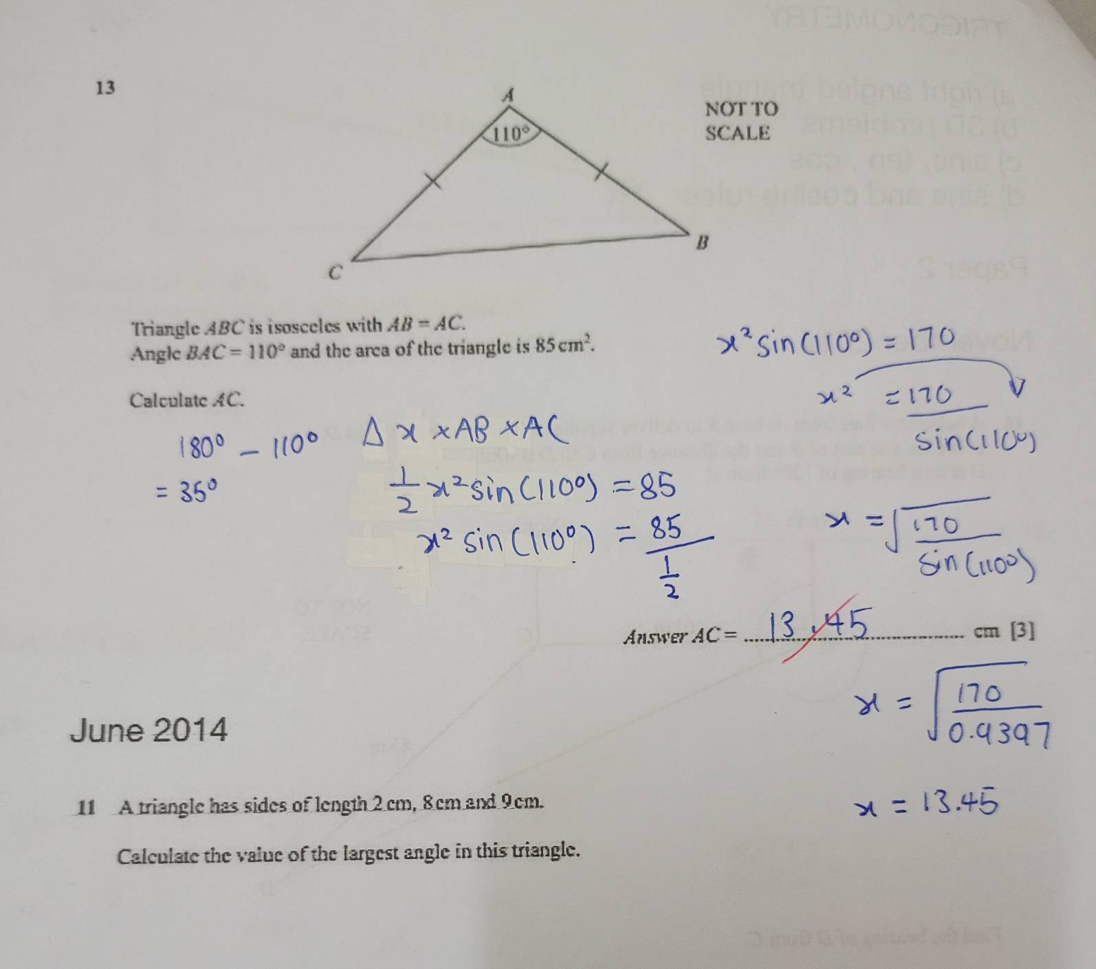 NOT TO
Triangle ABC is isosceles with AB=AC.
Anglc BAC=110° and the area of the triangle is 85cm^2.
Calculate AC.
Answer AC= _
cm [3]
June 2014
11 A triangle has sides of length 2 cm, 8cm and 9cm.
Calculate the value of the largest angle in this triangle.